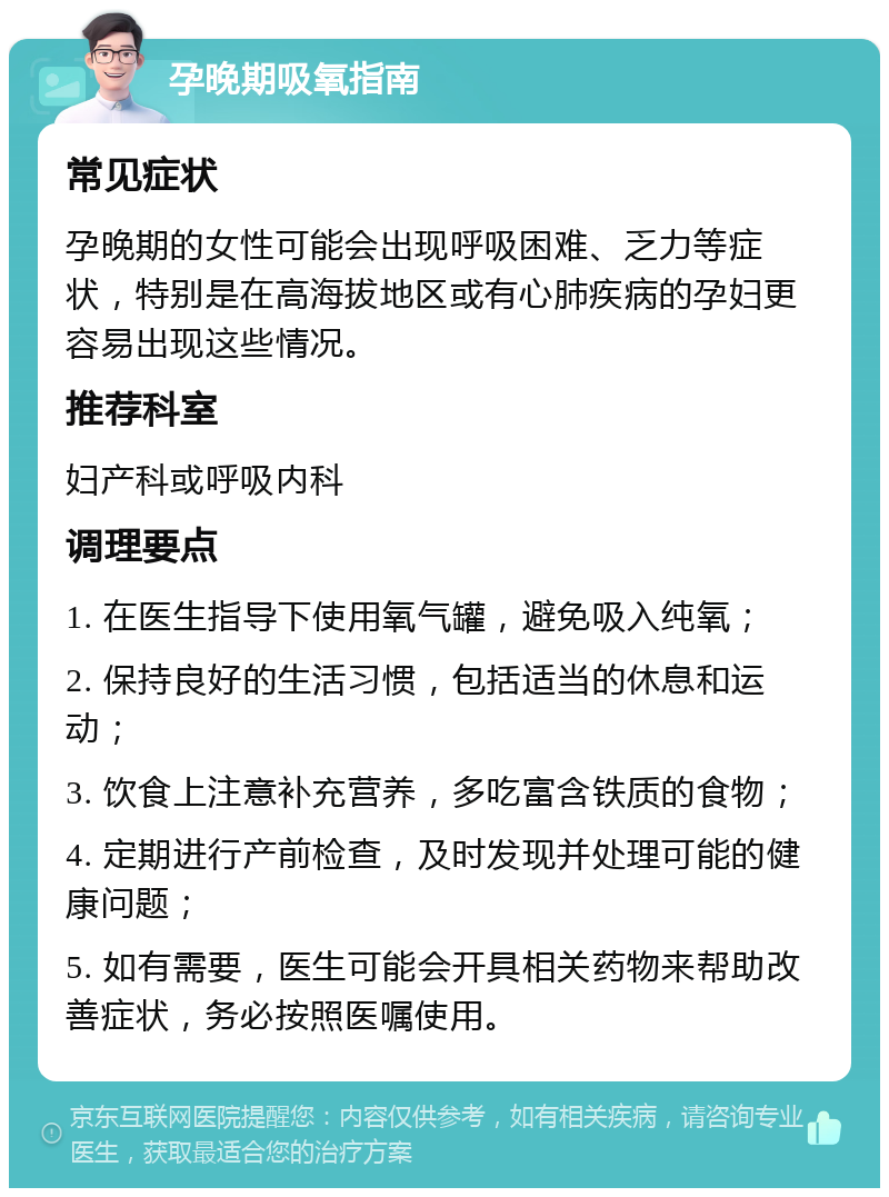 孕晚期吸氧指南 常见症状 孕晚期的女性可能会出现呼吸困难、乏力等症状，特别是在高海拔地区或有心肺疾病的孕妇更容易出现这些情况。 推荐科室 妇产科或呼吸内科 调理要点 1. 在医生指导下使用氧气罐，避免吸入纯氧； 2. 保持良好的生活习惯，包括适当的休息和运动； 3. 饮食上注意补充营养，多吃富含铁质的食物； 4. 定期进行产前检查，及时发现并处理可能的健康问题； 5. 如有需要，医生可能会开具相关药物来帮助改善症状，务必按照医嘱使用。