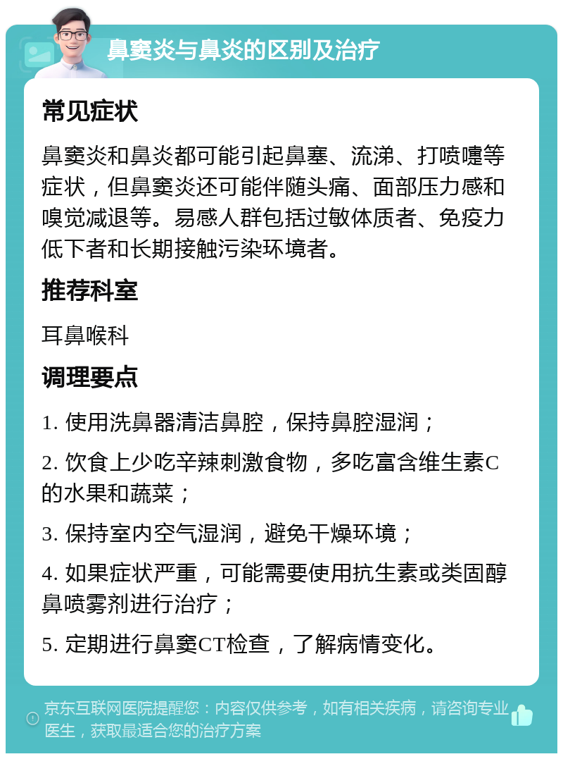 鼻窦炎与鼻炎的区别及治疗 常见症状 鼻窦炎和鼻炎都可能引起鼻塞、流涕、打喷嚏等症状，但鼻窦炎还可能伴随头痛、面部压力感和嗅觉减退等。易感人群包括过敏体质者、免疫力低下者和长期接触污染环境者。 推荐科室 耳鼻喉科 调理要点 1. 使用洗鼻器清洁鼻腔，保持鼻腔湿润； 2. 饮食上少吃辛辣刺激食物，多吃富含维生素C的水果和蔬菜； 3. 保持室内空气湿润，避免干燥环境； 4. 如果症状严重，可能需要使用抗生素或类固醇鼻喷雾剂进行治疗； 5. 定期进行鼻窦CT检查，了解病情变化。