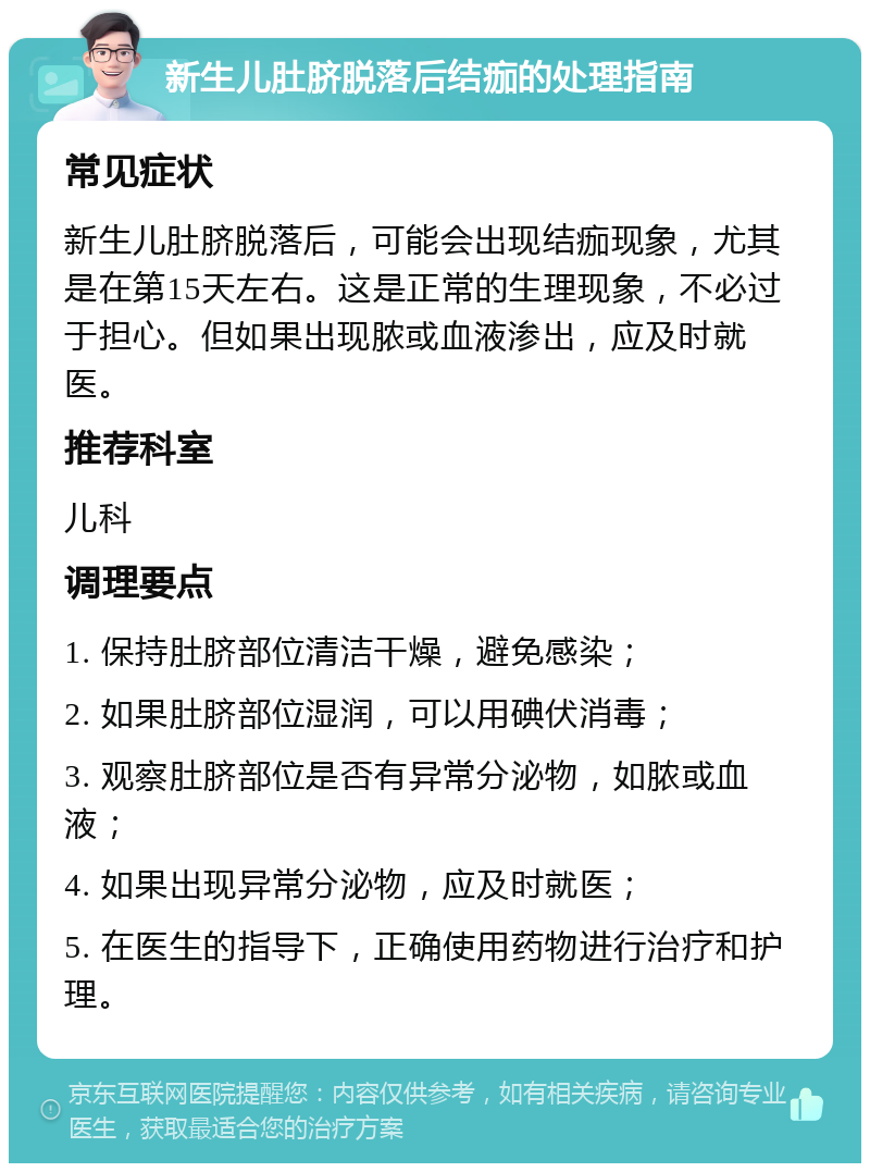 新生儿肚脐脱落后结痂的处理指南 常见症状 新生儿肚脐脱落后，可能会出现结痂现象，尤其是在第15天左右。这是正常的生理现象，不必过于担心。但如果出现脓或血液渗出，应及时就医。 推荐科室 儿科 调理要点 1. 保持肚脐部位清洁干燥，避免感染； 2. 如果肚脐部位湿润，可以用碘伏消毒； 3. 观察肚脐部位是否有异常分泌物，如脓或血液； 4. 如果出现异常分泌物，应及时就医； 5. 在医生的指导下，正确使用药物进行治疗和护理。