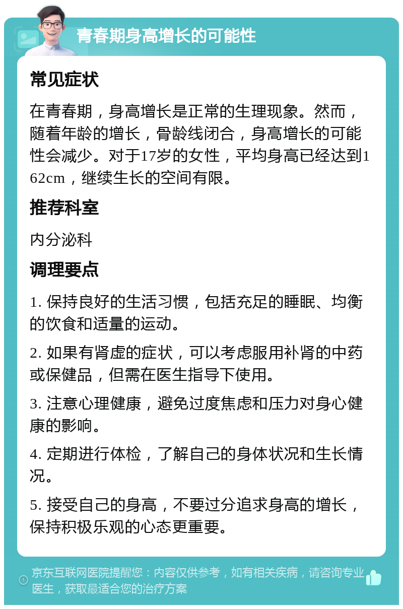 青春期身高增长的可能性 常见症状 在青春期，身高增长是正常的生理现象。然而，随着年龄的增长，骨龄线闭合，身高增长的可能性会减少。对于17岁的女性，平均身高已经达到162cm，继续生长的空间有限。 推荐科室 内分泌科 调理要点 1. 保持良好的生活习惯，包括充足的睡眠、均衡的饮食和适量的运动。 2. 如果有肾虚的症状，可以考虑服用补肾的中药或保健品，但需在医生指导下使用。 3. 注意心理健康，避免过度焦虑和压力对身心健康的影响。 4. 定期进行体检，了解自己的身体状况和生长情况。 5. 接受自己的身高，不要过分追求身高的增长，保持积极乐观的心态更重要。