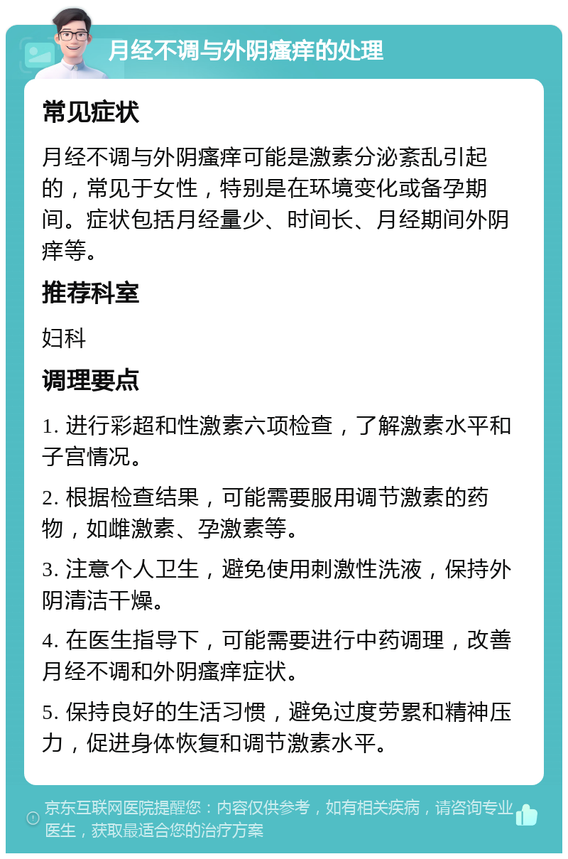 月经不调与外阴瘙痒的处理 常见症状 月经不调与外阴瘙痒可能是激素分泌紊乱引起的，常见于女性，特别是在环境变化或备孕期间。症状包括月经量少、时间长、月经期间外阴痒等。 推荐科室 妇科 调理要点 1. 进行彩超和性激素六项检查，了解激素水平和子宫情况。 2. 根据检查结果，可能需要服用调节激素的药物，如雌激素、孕激素等。 3. 注意个人卫生，避免使用刺激性洗液，保持外阴清洁干燥。 4. 在医生指导下，可能需要进行中药调理，改善月经不调和外阴瘙痒症状。 5. 保持良好的生活习惯，避免过度劳累和精神压力，促进身体恢复和调节激素水平。