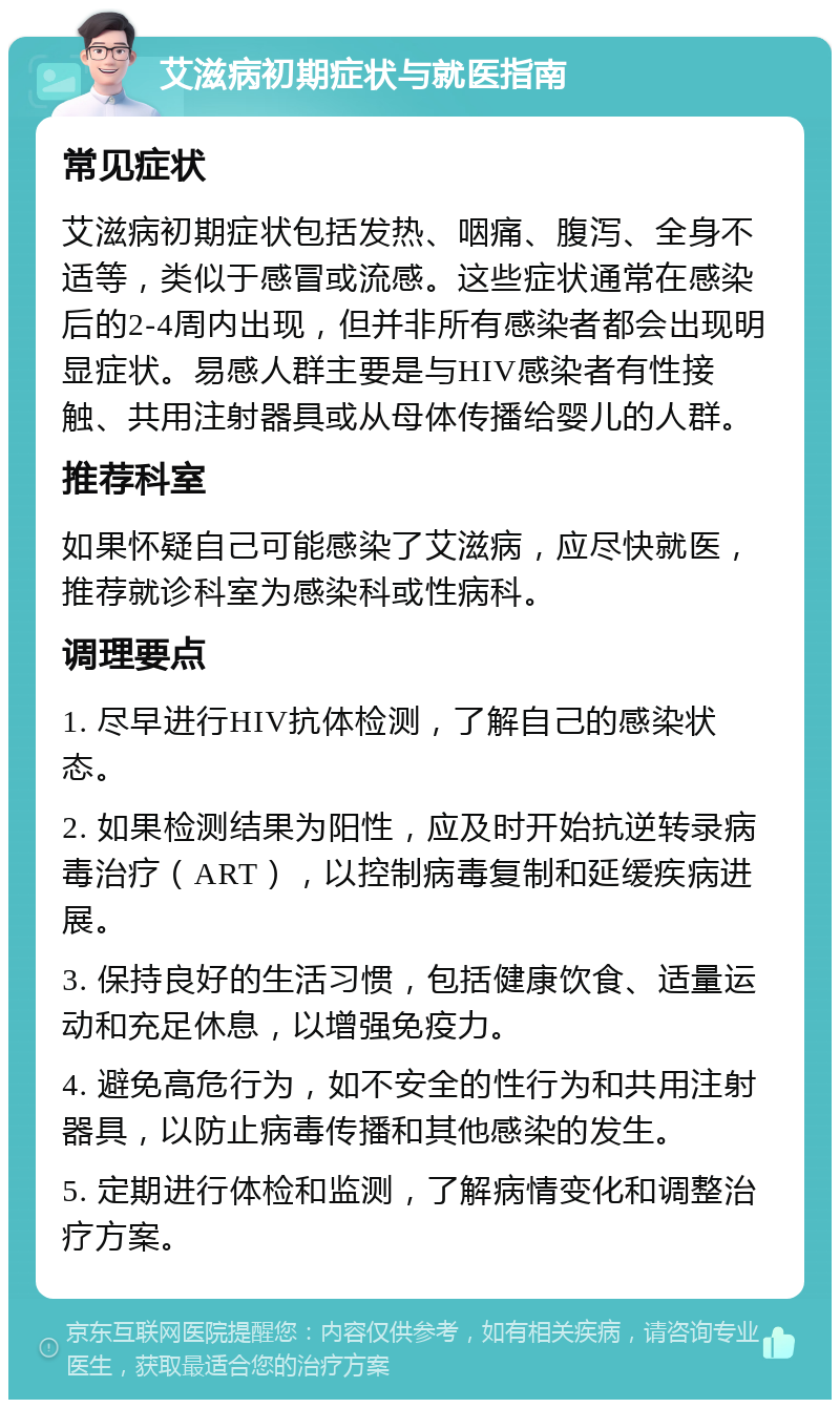 艾滋病初期症状与就医指南 常见症状 艾滋病初期症状包括发热、咽痛、腹泻、全身不适等，类似于感冒或流感。这些症状通常在感染后的2-4周内出现，但并非所有感染者都会出现明显症状。易感人群主要是与HIV感染者有性接触、共用注射器具或从母体传播给婴儿的人群。 推荐科室 如果怀疑自己可能感染了艾滋病，应尽快就医，推荐就诊科室为感染科或性病科。 调理要点 1. 尽早进行HIV抗体检测，了解自己的感染状态。 2. 如果检测结果为阳性，应及时开始抗逆转录病毒治疗（ART），以控制病毒复制和延缓疾病进展。 3. 保持良好的生活习惯，包括健康饮食、适量运动和充足休息，以增强免疫力。 4. 避免高危行为，如不安全的性行为和共用注射器具，以防止病毒传播和其他感染的发生。 5. 定期进行体检和监测，了解病情变化和调整治疗方案。