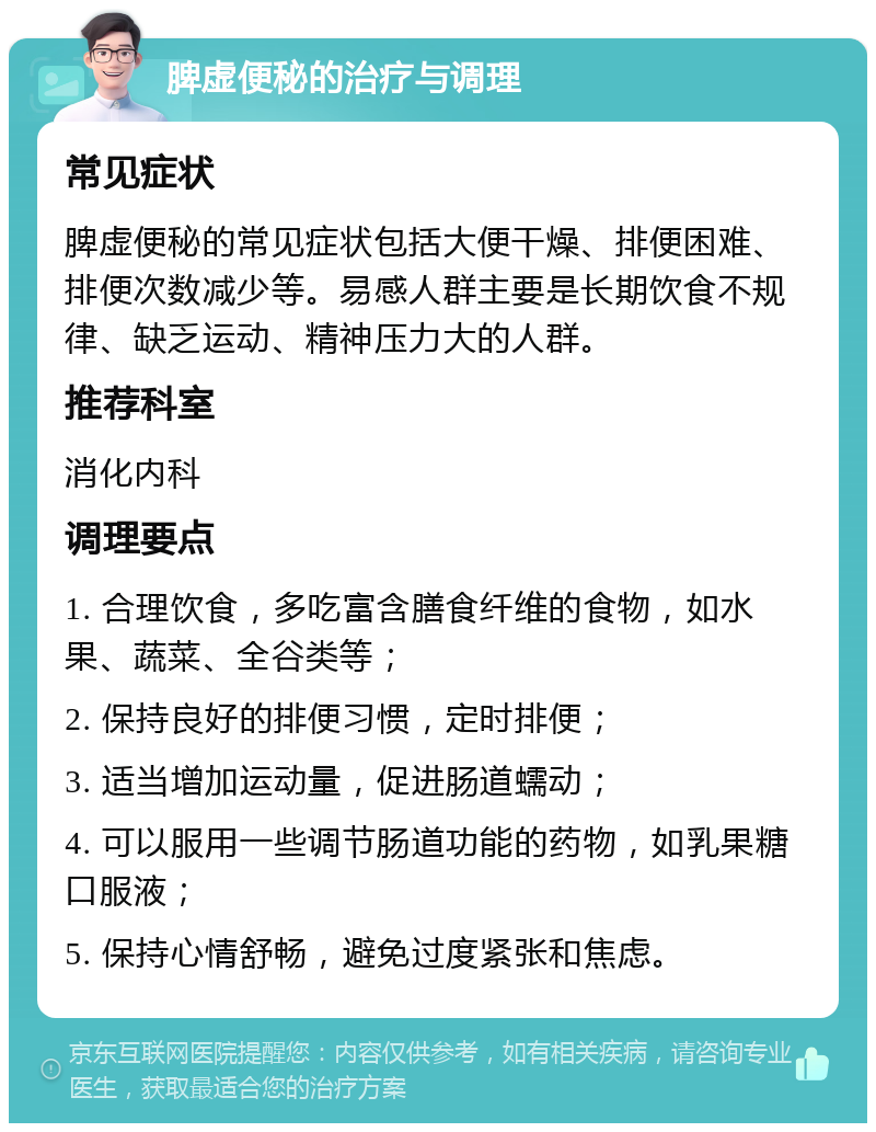 脾虚便秘的治疗与调理 常见症状 脾虚便秘的常见症状包括大便干燥、排便困难、排便次数减少等。易感人群主要是长期饮食不规律、缺乏运动、精神压力大的人群。 推荐科室 消化内科 调理要点 1. 合理饮食，多吃富含膳食纤维的食物，如水果、蔬菜、全谷类等； 2. 保持良好的排便习惯，定时排便； 3. 适当增加运动量，促进肠道蠕动； 4. 可以服用一些调节肠道功能的药物，如乳果糖口服液； 5. 保持心情舒畅，避免过度紧张和焦虑。