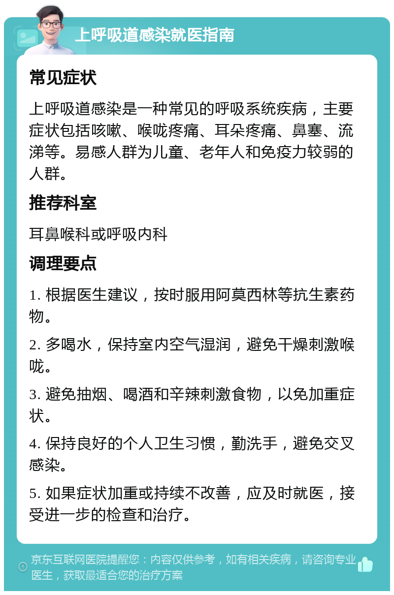 上呼吸道感染就医指南 常见症状 上呼吸道感染是一种常见的呼吸系统疾病，主要症状包括咳嗽、喉咙疼痛、耳朵疼痛、鼻塞、流涕等。易感人群为儿童、老年人和免疫力较弱的人群。 推荐科室 耳鼻喉科或呼吸内科 调理要点 1. 根据医生建议，按时服用阿莫西林等抗生素药物。 2. 多喝水，保持室内空气湿润，避免干燥刺激喉咙。 3. 避免抽烟、喝酒和辛辣刺激食物，以免加重症状。 4. 保持良好的个人卫生习惯，勤洗手，避免交叉感染。 5. 如果症状加重或持续不改善，应及时就医，接受进一步的检查和治疗。