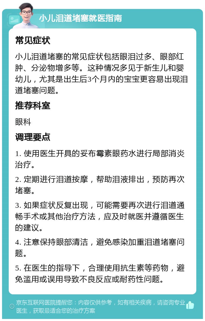 小儿泪道堵塞就医指南 常见症状 小儿泪道堵塞的常见症状包括眼泪过多、眼部红肿、分泌物增多等。这种情况多见于新生儿和婴幼儿，尤其是出生后3个月内的宝宝更容易出现泪道堵塞问题。 推荐科室 眼科 调理要点 1. 使用医生开具的妥布霉素眼药水进行局部消炎治疗。 2. 定期进行泪道按摩，帮助泪液排出，预防再次堵塞。 3. 如果症状反复出现，可能需要再次进行泪道通畅手术或其他治疗方法，应及时就医并遵循医生的建议。 4. 注意保持眼部清洁，避免感染加重泪道堵塞问题。 5. 在医生的指导下，合理使用抗生素等药物，避免滥用或误用导致不良反应或耐药性问题。