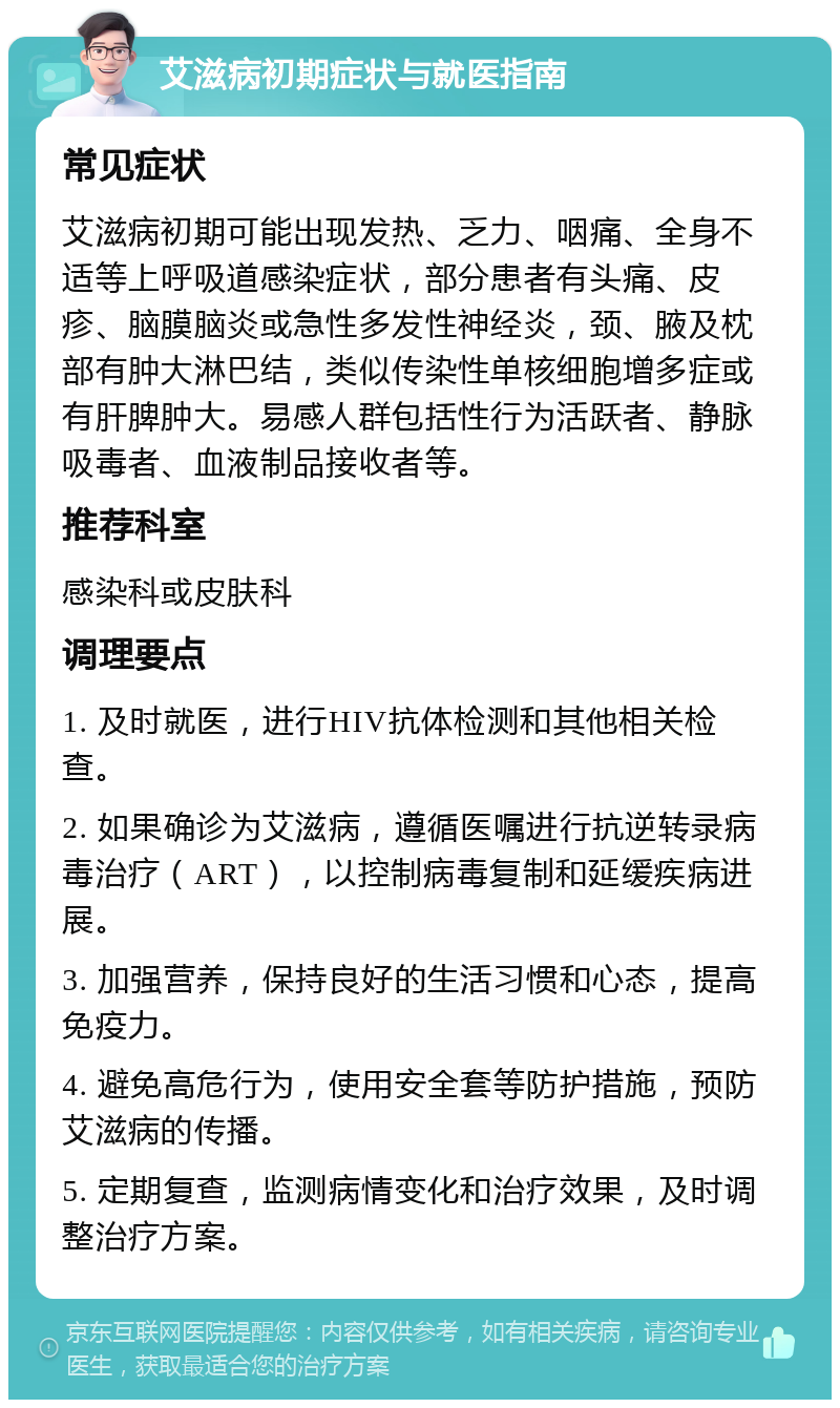 艾滋病初期症状与就医指南 常见症状 艾滋病初期可能出现发热、乏力、咽痛、全身不适等上呼吸道感染症状，部分患者有头痛、皮疹、脑膜脑炎或急性多发性神经炎，颈、腋及枕部有肿大淋巴结，类似传染性单核细胞增多症或有肝脾肿大。易感人群包括性行为活跃者、静脉吸毒者、血液制品接收者等。 推荐科室 感染科或皮肤科 调理要点 1. 及时就医，进行HIV抗体检测和其他相关检查。 2. 如果确诊为艾滋病，遵循医嘱进行抗逆转录病毒治疗（ART），以控制病毒复制和延缓疾病进展。 3. 加强营养，保持良好的生活习惯和心态，提高免疫力。 4. 避免高危行为，使用安全套等防护措施，预防艾滋病的传播。 5. 定期复查，监测病情变化和治疗效果，及时调整治疗方案。