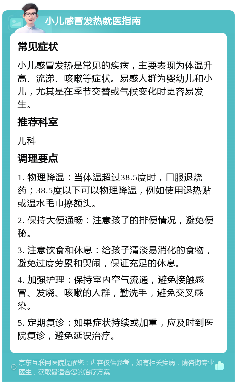 小儿感冒发热就医指南 常见症状 小儿感冒发热是常见的疾病，主要表现为体温升高、流涕、咳嗽等症状。易感人群为婴幼儿和小儿，尤其是在季节交替或气候变化时更容易发生。 推荐科室 儿科 调理要点 1. 物理降温：当体温超过38.5度时，口服退烧药；38.5度以下可以物理降温，例如使用退热贴或温水毛巾擦额头。 2. 保持大便通畅：注意孩子的排便情况，避免便秘。 3. 注意饮食和休息：给孩子清淡易消化的食物，避免过度劳累和哭闹，保证充足的休息。 4. 加强护理：保持室内空气流通，避免接触感冒、发烧、咳嗽的人群，勤洗手，避免交叉感染。 5. 定期复诊：如果症状持续或加重，应及时到医院复诊，避免延误治疗。