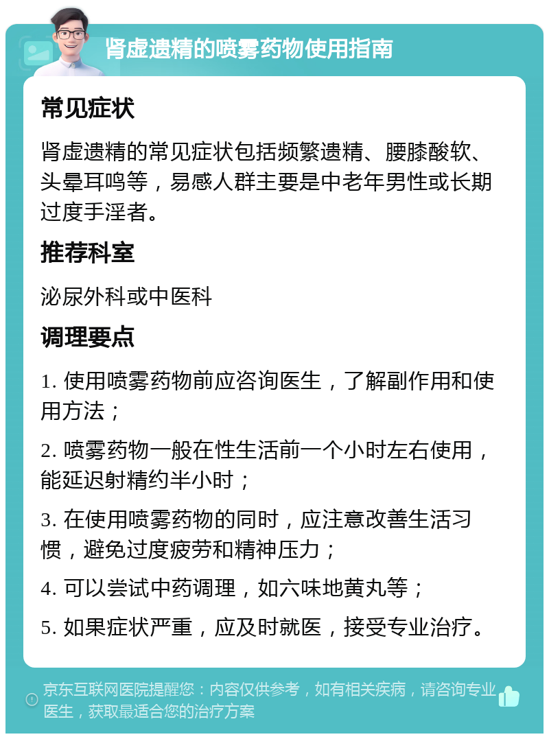 肾虚遗精的喷雾药物使用指南 常见症状 肾虚遗精的常见症状包括频繁遗精、腰膝酸软、头晕耳鸣等，易感人群主要是中老年男性或长期过度手淫者。 推荐科室 泌尿外科或中医科 调理要点 1. 使用喷雾药物前应咨询医生，了解副作用和使用方法； 2. 喷雾药物一般在性生活前一个小时左右使用，能延迟射精约半小时； 3. 在使用喷雾药物的同时，应注意改善生活习惯，避免过度疲劳和精神压力； 4. 可以尝试中药调理，如六味地黄丸等； 5. 如果症状严重，应及时就医，接受专业治疗。