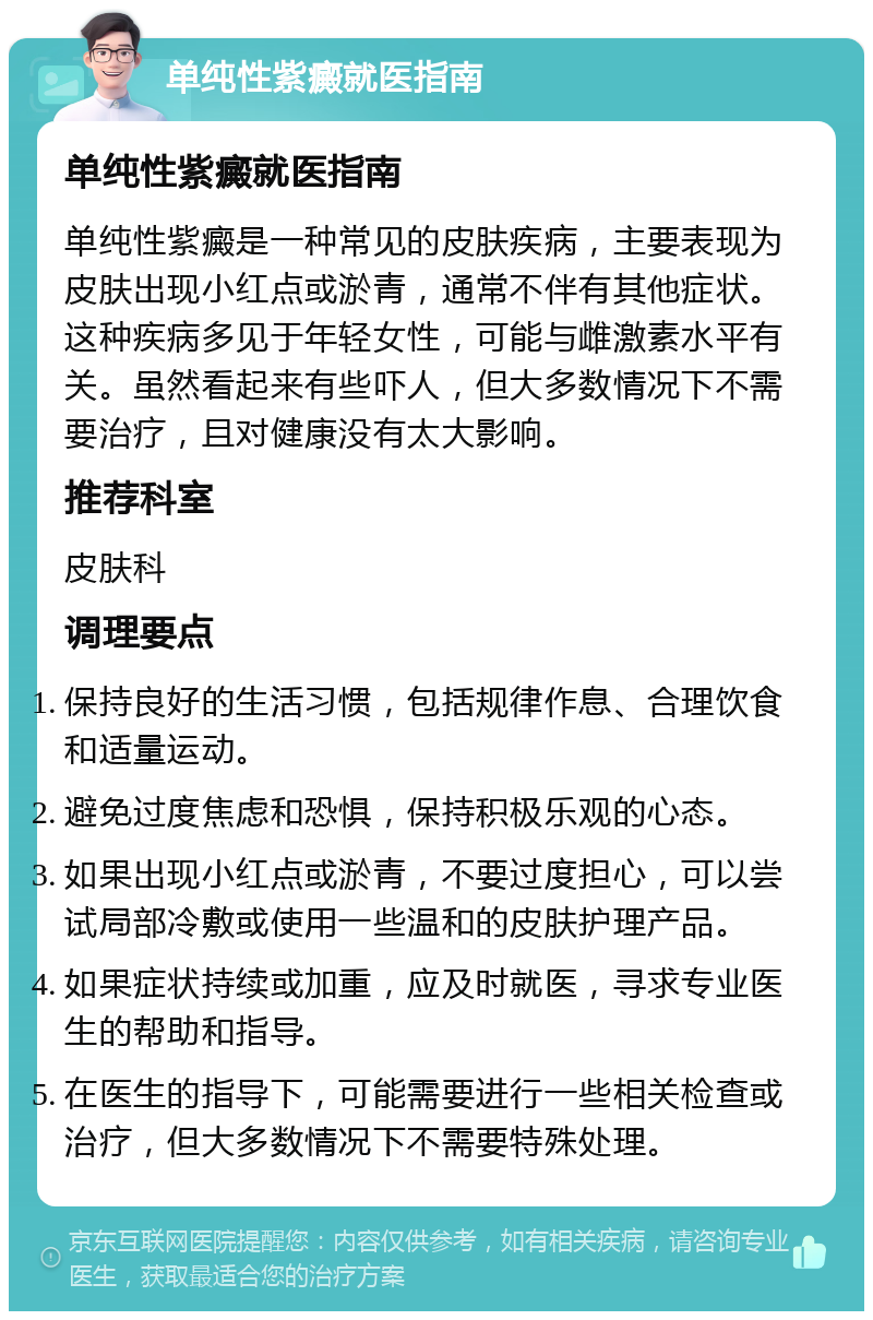 单纯性紫癜就医指南 单纯性紫癜就医指南 单纯性紫癜是一种常见的皮肤疾病，主要表现为皮肤出现小红点或淤青，通常不伴有其他症状。这种疾病多见于年轻女性，可能与雌激素水平有关。虽然看起来有些吓人，但大多数情况下不需要治疗，且对健康没有太大影响。 推荐科室 皮肤科 调理要点 保持良好的生活习惯，包括规律作息、合理饮食和适量运动。 避免过度焦虑和恐惧，保持积极乐观的心态。 如果出现小红点或淤青，不要过度担心，可以尝试局部冷敷或使用一些温和的皮肤护理产品。 如果症状持续或加重，应及时就医，寻求专业医生的帮助和指导。 在医生的指导下，可能需要进行一些相关检查或治疗，但大多数情况下不需要特殊处理。