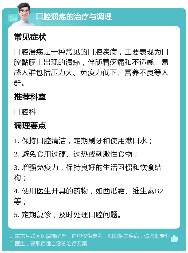 口腔溃疡的治疗与调理 常见症状 口腔溃疡是一种常见的口腔疾病，主要表现为口腔黏膜上出现的溃疡，伴随着疼痛和不适感。易感人群包括压力大、免疫力低下、营养不良等人群。 推荐科室 口腔科 调理要点 1. 保持口腔清洁，定期刷牙和使用漱口水； 2. 避免食用过硬、过热或刺激性食物； 3. 增强免疫力，保持良好的生活习惯和饮食结构； 4. 使用医生开具的药物，如西瓜霜、维生素B2等； 5. 定期复诊，及时处理口腔问题。