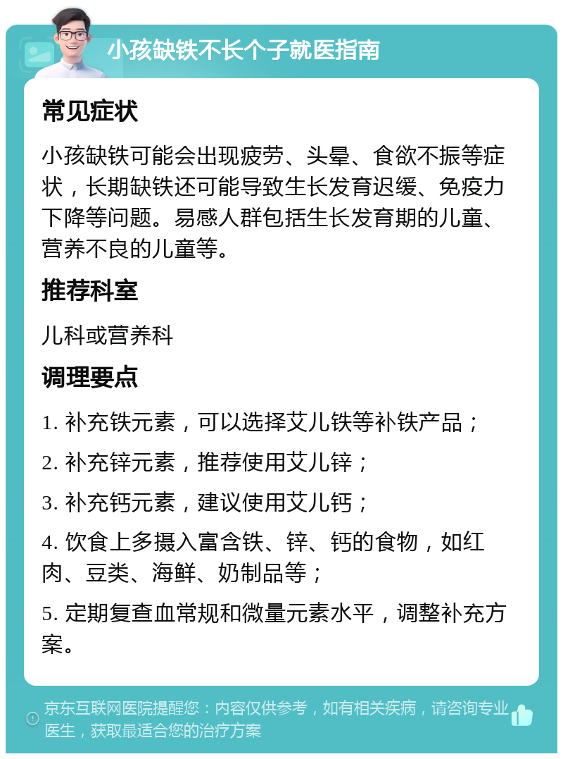 小孩缺铁不长个子就医指南 常见症状 小孩缺铁可能会出现疲劳、头晕、食欲不振等症状，长期缺铁还可能导致生长发育迟缓、免疫力下降等问题。易感人群包括生长发育期的儿童、营养不良的儿童等。 推荐科室 儿科或营养科 调理要点 1. 补充铁元素，可以选择艾儿铁等补铁产品； 2. 补充锌元素，推荐使用艾儿锌； 3. 补充钙元素，建议使用艾儿钙； 4. 饮食上多摄入富含铁、锌、钙的食物，如红肉、豆类、海鲜、奶制品等； 5. 定期复查血常规和微量元素水平，调整补充方案。