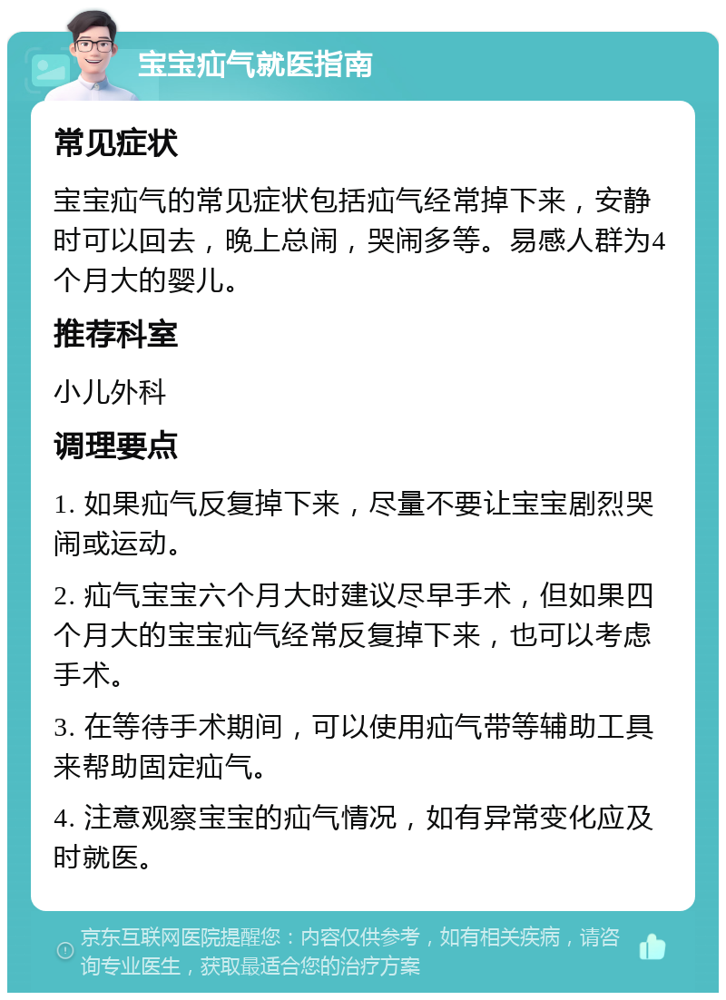 宝宝疝气就医指南 常见症状 宝宝疝气的常见症状包括疝气经常掉下来，安静时可以回去，晚上总闹，哭闹多等。易感人群为4个月大的婴儿。 推荐科室 小儿外科 调理要点 1. 如果疝气反复掉下来，尽量不要让宝宝剧烈哭闹或运动。 2. 疝气宝宝六个月大时建议尽早手术，但如果四个月大的宝宝疝气经常反复掉下来，也可以考虑手术。 3. 在等待手术期间，可以使用疝气带等辅助工具来帮助固定疝气。 4. 注意观察宝宝的疝气情况，如有异常变化应及时就医。