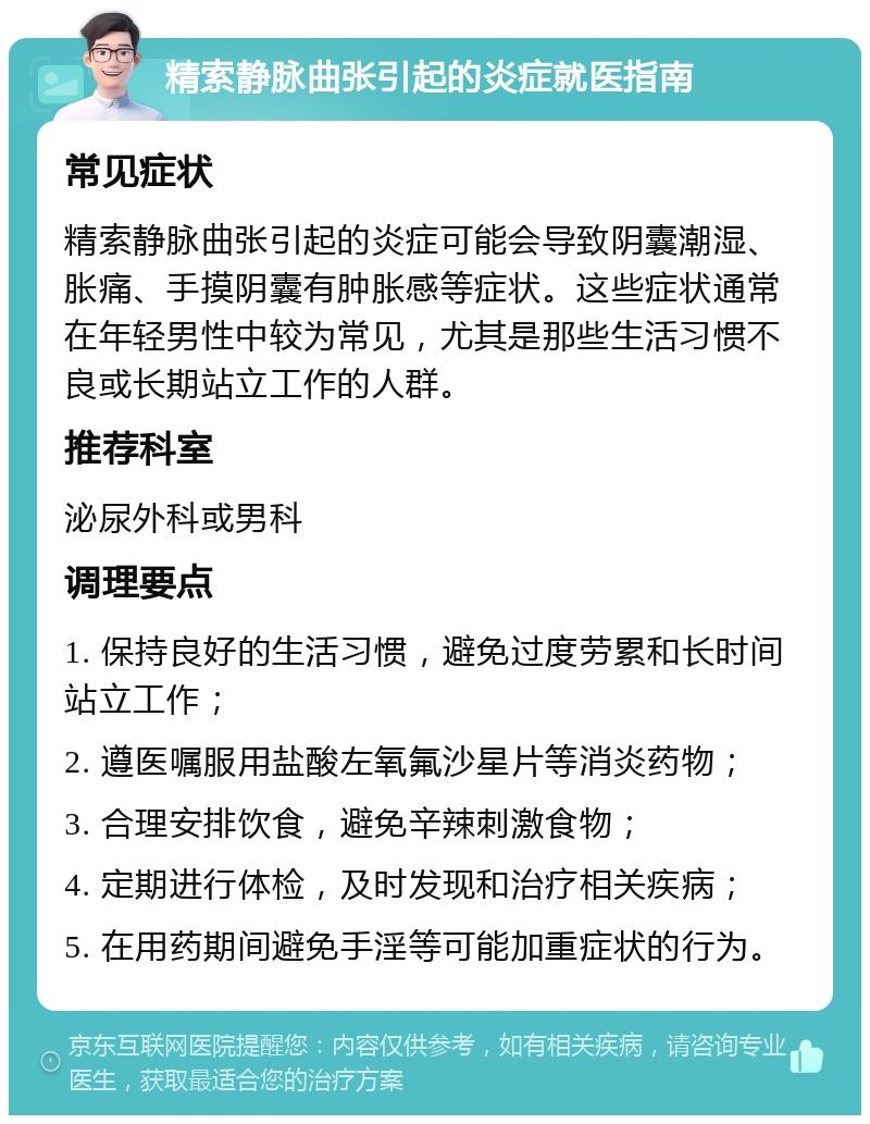 精索静脉曲张引起的炎症就医指南 常见症状 精索静脉曲张引起的炎症可能会导致阴囊潮湿、胀痛、手摸阴囊有肿胀感等症状。这些症状通常在年轻男性中较为常见，尤其是那些生活习惯不良或长期站立工作的人群。 推荐科室 泌尿外科或男科 调理要点 1. 保持良好的生活习惯，避免过度劳累和长时间站立工作； 2. 遵医嘱服用盐酸左氧氟沙星片等消炎药物； 3. 合理安排饮食，避免辛辣刺激食物； 4. 定期进行体检，及时发现和治疗相关疾病； 5. 在用药期间避免手淫等可能加重症状的行为。