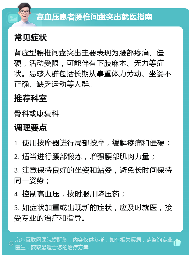 高血压患者腰椎间盘突出就医指南 常见症状 肾虚型腰椎间盘突出主要表现为腰部疼痛、僵硬，活动受限，可能伴有下肢麻木、无力等症状。易感人群包括长期从事重体力劳动、坐姿不正确、缺乏运动等人群。 推荐科室 骨科或康复科 调理要点 1. 使用按摩器进行局部按摩，缓解疼痛和僵硬； 2. 适当进行腰部锻炼，增强腰部肌肉力量； 3. 注意保持良好的坐姿和站姿，避免长时间保持同一姿势； 4. 控制高血压，按时服用降压药； 5. 如症状加重或出现新的症状，应及时就医，接受专业的治疗和指导。