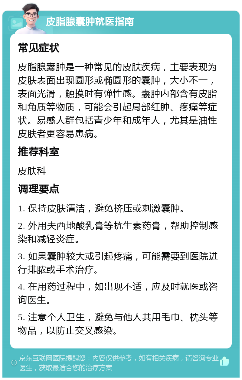 皮脂腺囊肿就医指南 常见症状 皮脂腺囊肿是一种常见的皮肤疾病，主要表现为皮肤表面出现圆形或椭圆形的囊肿，大小不一，表面光滑，触摸时有弹性感。囊肿内部含有皮脂和角质等物质，可能会引起局部红肿、疼痛等症状。易感人群包括青少年和成年人，尤其是油性皮肤者更容易患病。 推荐科室 皮肤科 调理要点 1. 保持皮肤清洁，避免挤压或刺激囊肿。 2. 外用夫西地酸乳膏等抗生素药膏，帮助控制感染和减轻炎症。 3. 如果囊肿较大或引起疼痛，可能需要到医院进行排脓或手术治疗。 4. 在用药过程中，如出现不适，应及时就医或咨询医生。 5. 注意个人卫生，避免与他人共用毛巾、枕头等物品，以防止交叉感染。