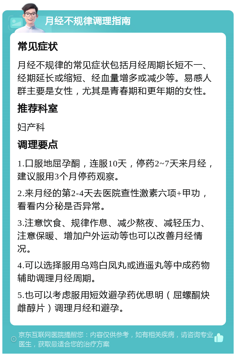 月经不规律调理指南 常见症状 月经不规律的常见症状包括月经周期长短不一、经期延长或缩短、经血量增多或减少等。易感人群主要是女性，尤其是青春期和更年期的女性。 推荐科室 妇产科 调理要点 1.口服地屈孕酮，连服10天，停药2~7天来月经，建议服用3个月停药观察。 2.来月经的第2-4天去医院查性激素六项+甲功，看看内分秘是否异常。 3.注意饮食、规律作息、减少熬夜、减轻压力、注意保暖、增加户外运动等也可以改善月经情况。 4.可以选择服用乌鸡白凤丸或逍遥丸等中成药物辅助调理月经周期。 5.也可以考虑服用短效避孕药优思明（屈螺酮炔雌醇片）调理月经和避孕。