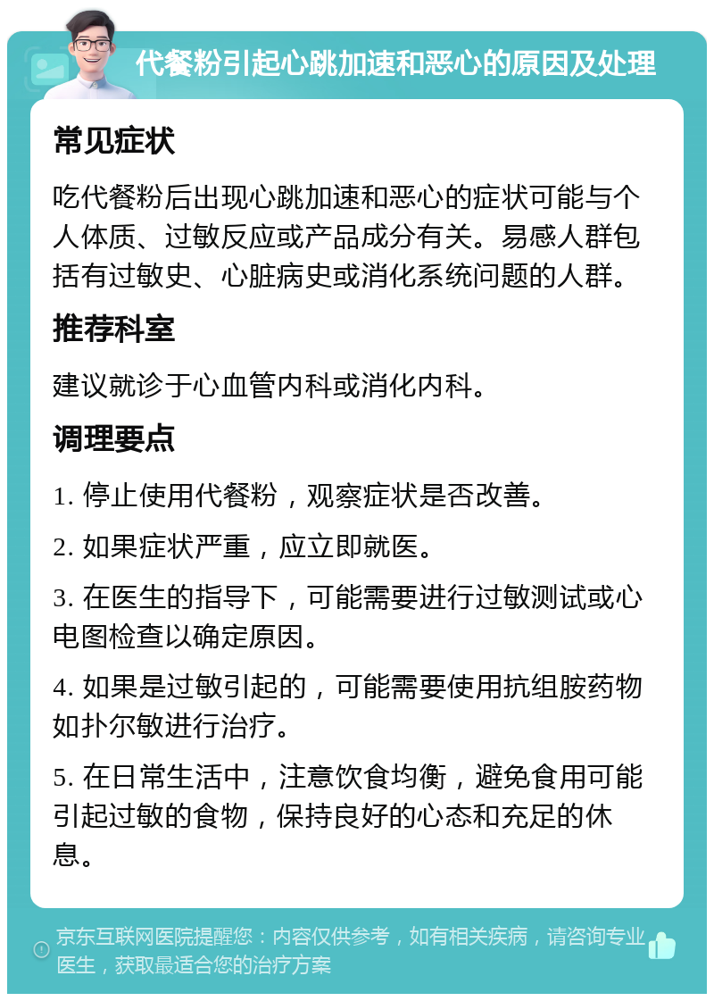 代餐粉引起心跳加速和恶心的原因及处理 常见症状 吃代餐粉后出现心跳加速和恶心的症状可能与个人体质、过敏反应或产品成分有关。易感人群包括有过敏史、心脏病史或消化系统问题的人群。 推荐科室 建议就诊于心血管内科或消化内科。 调理要点 1. 停止使用代餐粉，观察症状是否改善。 2. 如果症状严重，应立即就医。 3. 在医生的指导下，可能需要进行过敏测试或心电图检查以确定原因。 4. 如果是过敏引起的，可能需要使用抗组胺药物如扑尔敏进行治疗。 5. 在日常生活中，注意饮食均衡，避免食用可能引起过敏的食物，保持良好的心态和充足的休息。