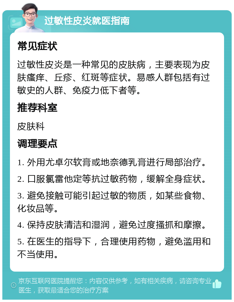 过敏性皮炎就医指南 常见症状 过敏性皮炎是一种常见的皮肤病，主要表现为皮肤瘙痒、丘疹、红斑等症状。易感人群包括有过敏史的人群、免疫力低下者等。 推荐科室 皮肤科 调理要点 1. 外用尤卓尔软膏或地奈德乳膏进行局部治疗。 2. 口服氯雷他定等抗过敏药物，缓解全身症状。 3. 避免接触可能引起过敏的物质，如某些食物、化妆品等。 4. 保持皮肤清洁和湿润，避免过度搔抓和摩擦。 5. 在医生的指导下，合理使用药物，避免滥用和不当使用。