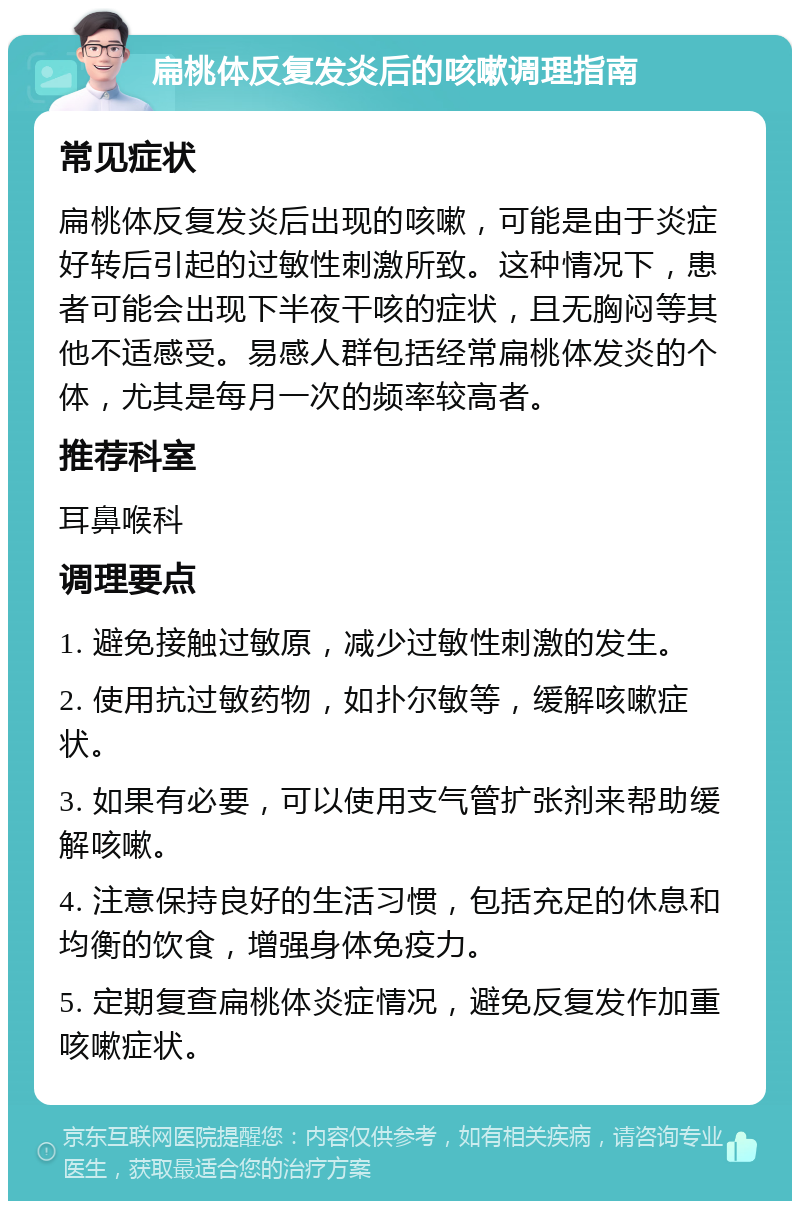 扁桃体反复发炎后的咳嗽调理指南 常见症状 扁桃体反复发炎后出现的咳嗽，可能是由于炎症好转后引起的过敏性刺激所致。这种情况下，患者可能会出现下半夜干咳的症状，且无胸闷等其他不适感受。易感人群包括经常扁桃体发炎的个体，尤其是每月一次的频率较高者。 推荐科室 耳鼻喉科 调理要点 1. 避免接触过敏原，减少过敏性刺激的发生。 2. 使用抗过敏药物，如扑尔敏等，缓解咳嗽症状。 3. 如果有必要，可以使用支气管扩张剂来帮助缓解咳嗽。 4. 注意保持良好的生活习惯，包括充足的休息和均衡的饮食，增强身体免疫力。 5. 定期复查扁桃体炎症情况，避免反复发作加重咳嗽症状。