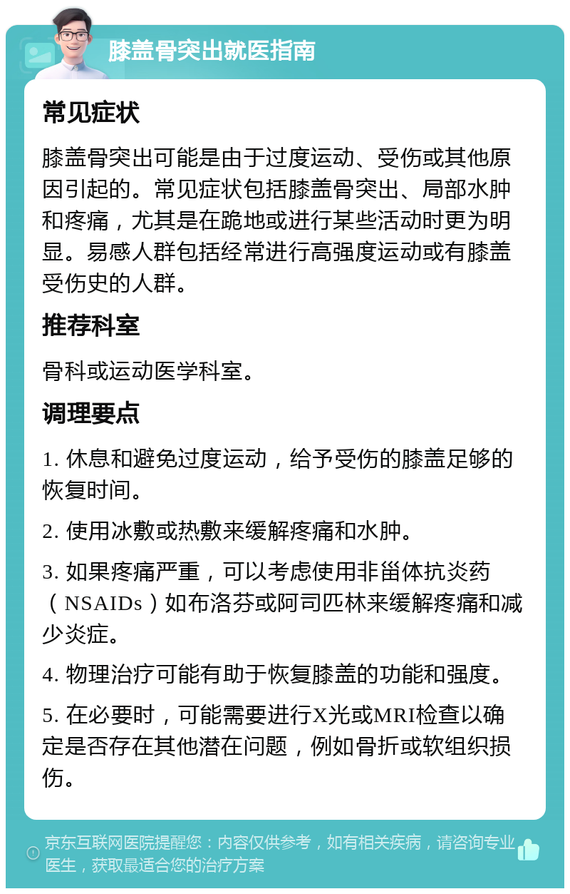 膝盖骨突出就医指南 常见症状 膝盖骨突出可能是由于过度运动、受伤或其他原因引起的。常见症状包括膝盖骨突出、局部水肿和疼痛，尤其是在跪地或进行某些活动时更为明显。易感人群包括经常进行高强度运动或有膝盖受伤史的人群。 推荐科室 骨科或运动医学科室。 调理要点 1. 休息和避免过度运动，给予受伤的膝盖足够的恢复时间。 2. 使用冰敷或热敷来缓解疼痛和水肿。 3. 如果疼痛严重，可以考虑使用非甾体抗炎药（NSAIDs）如布洛芬或阿司匹林来缓解疼痛和减少炎症。 4. 物理治疗可能有助于恢复膝盖的功能和强度。 5. 在必要时，可能需要进行X光或MRI检查以确定是否存在其他潜在问题，例如骨折或软组织损伤。