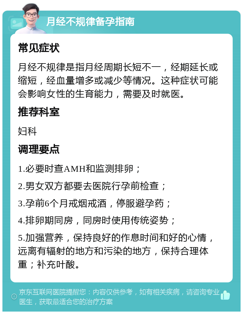 月经不规律备孕指南 常见症状 月经不规律是指月经周期长短不一，经期延长或缩短，经血量增多或减少等情况。这种症状可能会影响女性的生育能力，需要及时就医。 推荐科室 妇科 调理要点 1.必要时查AMH和监测排卵； 2.男女双方都要去医院行孕前检查； 3.孕前6个月戒烟戒酒，停服避孕药； 4.排卵期同房，同房时使用传统姿势； 5.加强营养，保持良好的作息时间和好的心情，远离有辐射的地方和污染的地方，保持合理体重；补充叶酸。