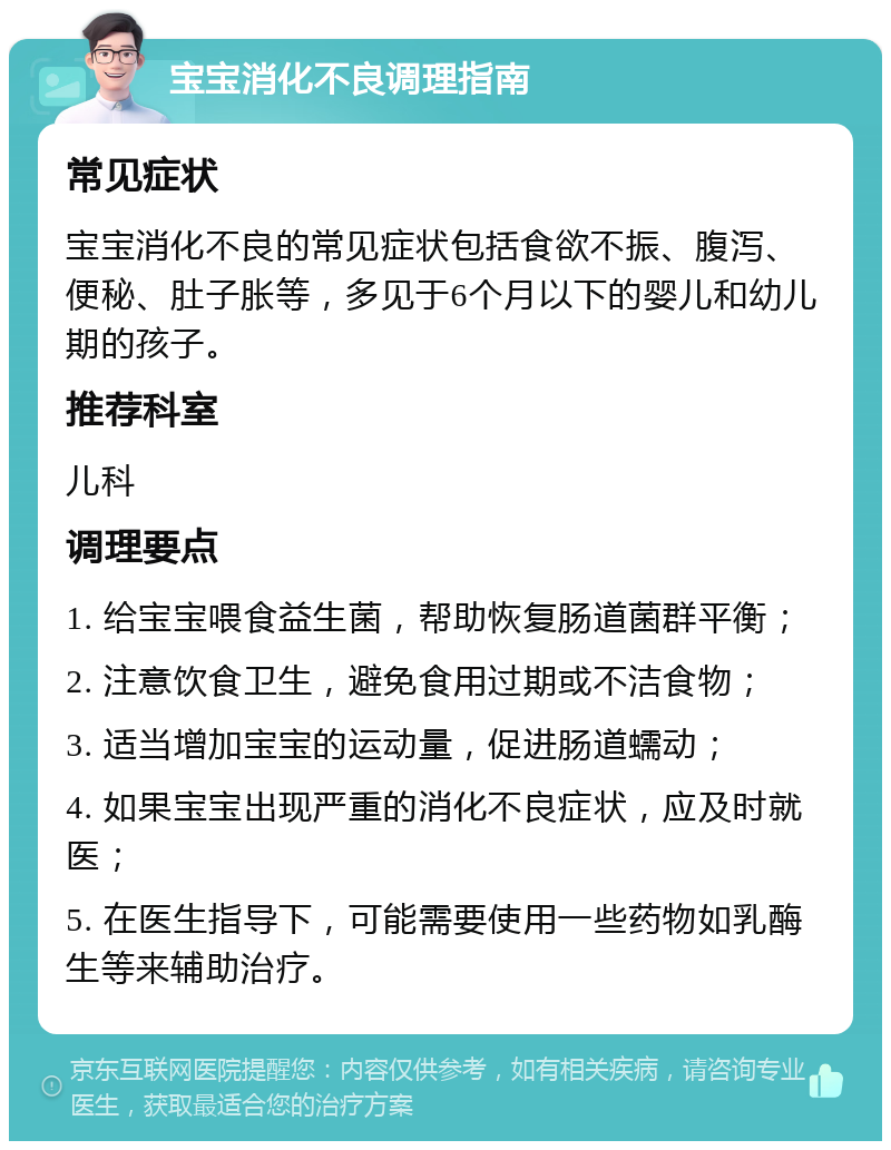 宝宝消化不良调理指南 常见症状 宝宝消化不良的常见症状包括食欲不振、腹泻、便秘、肚子胀等，多见于6个月以下的婴儿和幼儿期的孩子。 推荐科室 儿科 调理要点 1. 给宝宝喂食益生菌，帮助恢复肠道菌群平衡； 2. 注意饮食卫生，避免食用过期或不洁食物； 3. 适当增加宝宝的运动量，促进肠道蠕动； 4. 如果宝宝出现严重的消化不良症状，应及时就医； 5. 在医生指导下，可能需要使用一些药物如乳酶生等来辅助治疗。