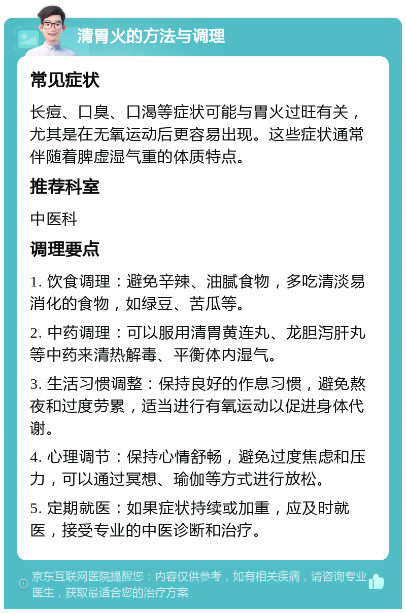 清胃火的方法与调理 常见症状 长痘、口臭、口渴等症状可能与胃火过旺有关，尤其是在无氧运动后更容易出现。这些症状通常伴随着脾虚湿气重的体质特点。 推荐科室 中医科 调理要点 1. 饮食调理：避免辛辣、油腻食物，多吃清淡易消化的食物，如绿豆、苦瓜等。 2. 中药调理：可以服用清胃黄连丸、龙胆泻肝丸等中药来清热解毒、平衡体内湿气。 3. 生活习惯调整：保持良好的作息习惯，避免熬夜和过度劳累，适当进行有氧运动以促进身体代谢。 4. 心理调节：保持心情舒畅，避免过度焦虑和压力，可以通过冥想、瑜伽等方式进行放松。 5. 定期就医：如果症状持续或加重，应及时就医，接受专业的中医诊断和治疗。