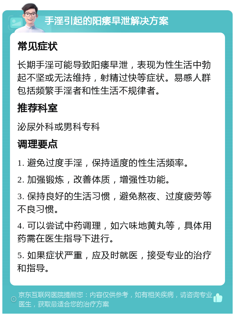 手淫引起的阳痿早泄解决方案 常见症状 长期手淫可能导致阳痿早泄，表现为性生活中勃起不坚或无法维持，射精过快等症状。易感人群包括频繁手淫者和性生活不规律者。 推荐科室 泌尿外科或男科专科 调理要点 1. 避免过度手淫，保持适度的性生活频率。 2. 加强锻炼，改善体质，增强性功能。 3. 保持良好的生活习惯，避免熬夜、过度疲劳等不良习惯。 4. 可以尝试中药调理，如六味地黄丸等，具体用药需在医生指导下进行。 5. 如果症状严重，应及时就医，接受专业的治疗和指导。