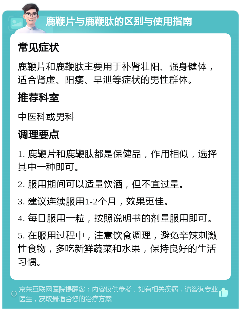 鹿鞭片与鹿鞭肽的区别与使用指南 常见症状 鹿鞭片和鹿鞭肽主要用于补肾壮阳、强身健体，适合肾虚、阳痿、早泄等症状的男性群体。 推荐科室 中医科或男科 调理要点 1. 鹿鞭片和鹿鞭肽都是保健品，作用相似，选择其中一种即可。 2. 服用期间可以适量饮酒，但不宜过量。 3. 建议连续服用1-2个月，效果更佳。 4. 每日服用一粒，按照说明书的剂量服用即可。 5. 在服用过程中，注意饮食调理，避免辛辣刺激性食物，多吃新鲜蔬菜和水果，保持良好的生活习惯。