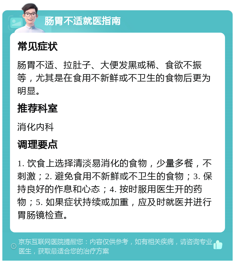 肠胃不适就医指南 常见症状 肠胃不适、拉肚子、大便发黑或稀、食欲不振等，尤其是在食用不新鲜或不卫生的食物后更为明显。 推荐科室 消化内科 调理要点 1. 饮食上选择清淡易消化的食物，少量多餐，不刺激；2. 避免食用不新鲜或不卫生的食物；3. 保持良好的作息和心态；4. 按时服用医生开的药物；5. 如果症状持续或加重，应及时就医并进行胃肠镜检查。