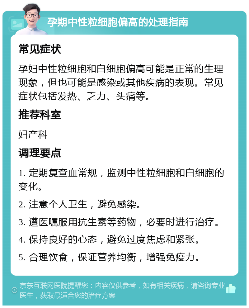 孕期中性粒细胞偏高的处理指南 常见症状 孕妇中性粒细胞和白细胞偏高可能是正常的生理现象，但也可能是感染或其他疾病的表现。常见症状包括发热、乏力、头痛等。 推荐科室 妇产科 调理要点 1. 定期复查血常规，监测中性粒细胞和白细胞的变化。 2. 注意个人卫生，避免感染。 3. 遵医嘱服用抗生素等药物，必要时进行治疗。 4. 保持良好的心态，避免过度焦虑和紧张。 5. 合理饮食，保证营养均衡，增强免疫力。