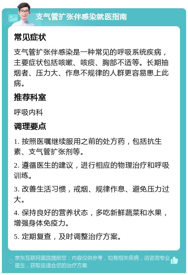 支气管扩张伴感染就医指南 常见症状 支气管扩张伴感染是一种常见的呼吸系统疾病，主要症状包括咳嗽、咳痰、胸部不适等。长期抽烟者、压力大、作息不规律的人群更容易患上此病。 推荐科室 呼吸内科 调理要点 1. 按照医嘱继续服用之前的处方药，包括抗生素、支气管扩张剂等。 2. 遵循医生的建议，进行相应的物理治疗和呼吸训练。 3. 改善生活习惯，戒烟、规律作息、避免压力过大。 4. 保持良好的营养状态，多吃新鲜蔬菜和水果，增强身体免疫力。 5. 定期复查，及时调整治疗方案。