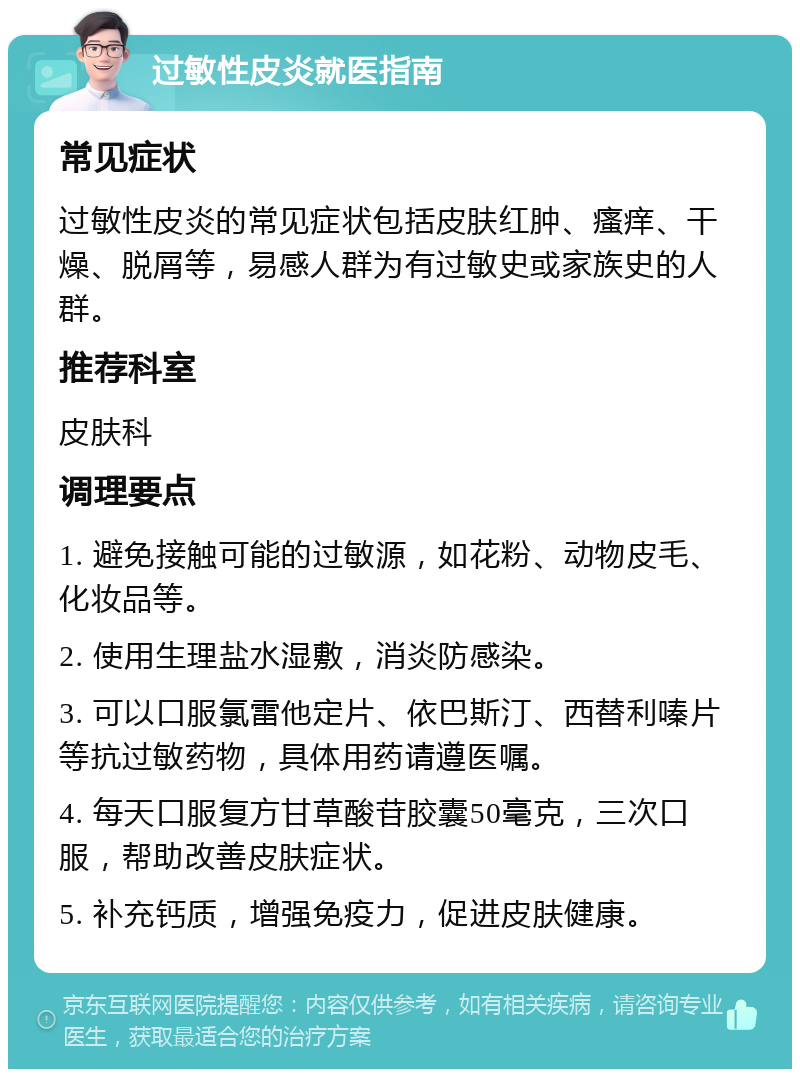 过敏性皮炎就医指南 常见症状 过敏性皮炎的常见症状包括皮肤红肿、瘙痒、干燥、脱屑等，易感人群为有过敏史或家族史的人群。 推荐科室 皮肤科 调理要点 1. 避免接触可能的过敏源，如花粉、动物皮毛、化妆品等。 2. 使用生理盐水湿敷，消炎防感染。 3. 可以口服氯雷他定片、依巴斯汀、西替利嗪片等抗过敏药物，具体用药请遵医嘱。 4. 每天口服复方甘草酸苷胶囊50毫克，三次口服，帮助改善皮肤症状。 5. 补充钙质，增强免疫力，促进皮肤健康。