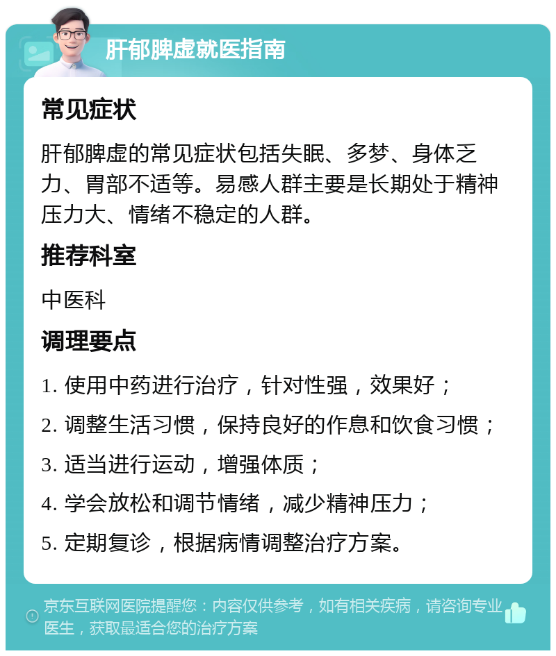 肝郁脾虚就医指南 常见症状 肝郁脾虚的常见症状包括失眠、多梦、身体乏力、胃部不适等。易感人群主要是长期处于精神压力大、情绪不稳定的人群。 推荐科室 中医科 调理要点 1. 使用中药进行治疗，针对性强，效果好； 2. 调整生活习惯，保持良好的作息和饮食习惯； 3. 适当进行运动，增强体质； 4. 学会放松和调节情绪，减少精神压力； 5. 定期复诊，根据病情调整治疗方案。