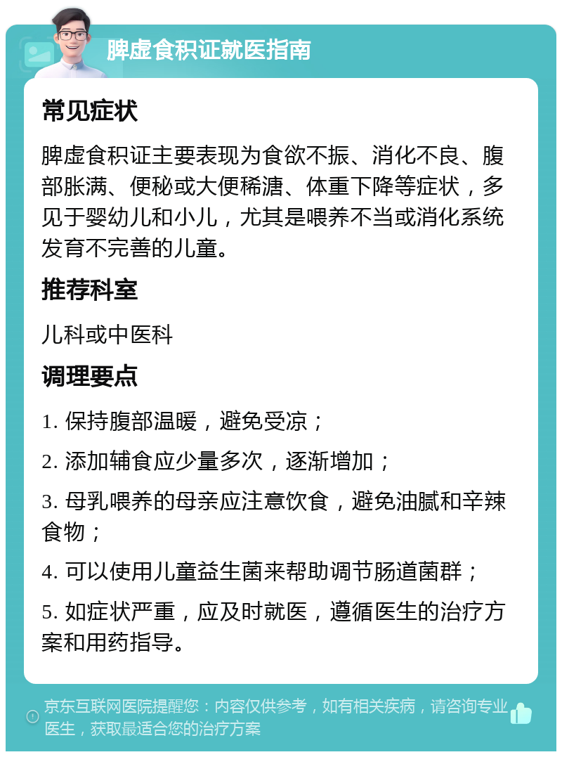 脾虚食积证就医指南 常见症状 脾虚食积证主要表现为食欲不振、消化不良、腹部胀满、便秘或大便稀溏、体重下降等症状，多见于婴幼儿和小儿，尤其是喂养不当或消化系统发育不完善的儿童。 推荐科室 儿科或中医科 调理要点 1. 保持腹部温暖，避免受凉； 2. 添加辅食应少量多次，逐渐增加； 3. 母乳喂养的母亲应注意饮食，避免油腻和辛辣食物； 4. 可以使用儿童益生菌来帮助调节肠道菌群； 5. 如症状严重，应及时就医，遵循医生的治疗方案和用药指导。