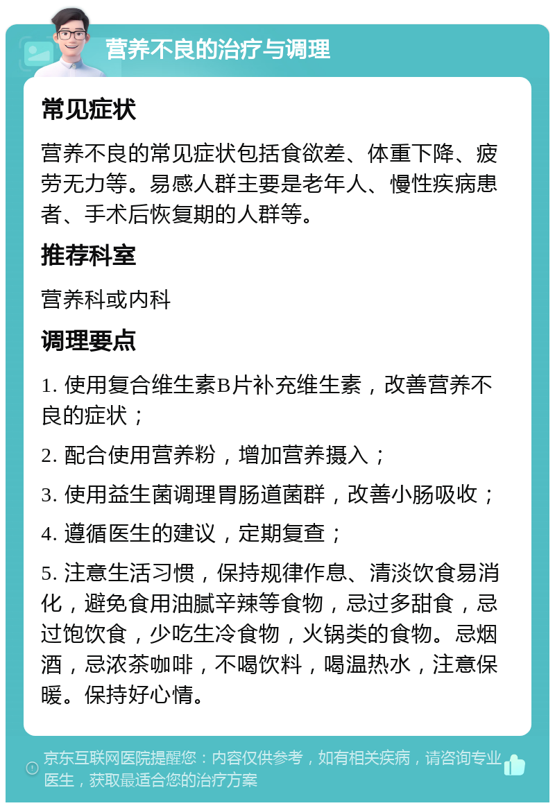 营养不良的治疗与调理 常见症状 营养不良的常见症状包括食欲差、体重下降、疲劳无力等。易感人群主要是老年人、慢性疾病患者、手术后恢复期的人群等。 推荐科室 营养科或内科 调理要点 1. 使用复合维生素B片补充维生素，改善营养不良的症状； 2. 配合使用营养粉，增加营养摄入； 3. 使用益生菌调理胃肠道菌群，改善小肠吸收； 4. 遵循医生的建议，定期复查； 5. 注意生活习惯，保持规律作息、清淡饮食易消化，避免食用油腻辛辣等食物，忌过多甜食，忌过饱饮食，少吃生冷食物，火锅类的食物。忌烟酒，忌浓茶咖啡，不喝饮料，喝温热水，注意保暖。保持好心情。