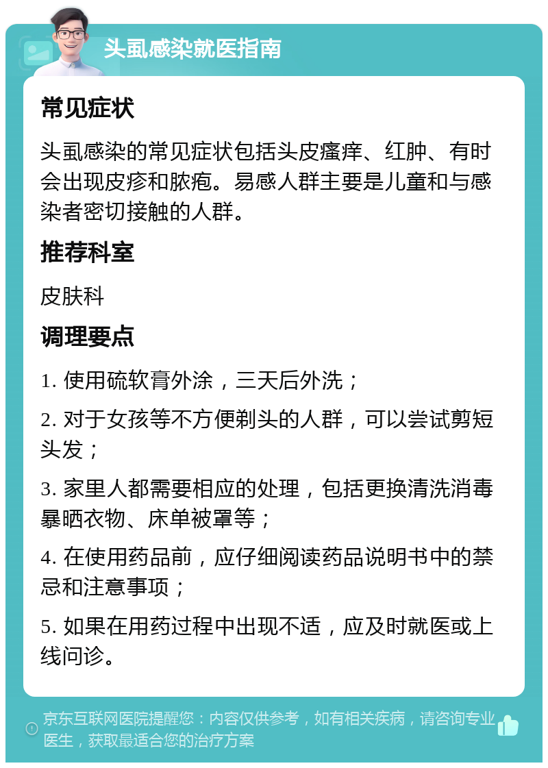 头虱感染就医指南 常见症状 头虱感染的常见症状包括头皮瘙痒、红肿、有时会出现皮疹和脓疱。易感人群主要是儿童和与感染者密切接触的人群。 推荐科室 皮肤科 调理要点 1. 使用硫软膏外涂，三天后外洗； 2. 对于女孩等不方便剃头的人群，可以尝试剪短头发； 3. 家里人都需要相应的处理，包括更换清洗消毒暴晒衣物、床单被罩等； 4. 在使用药品前，应仔细阅读药品说明书中的禁忌和注意事项； 5. 如果在用药过程中出现不适，应及时就医或上线问诊。