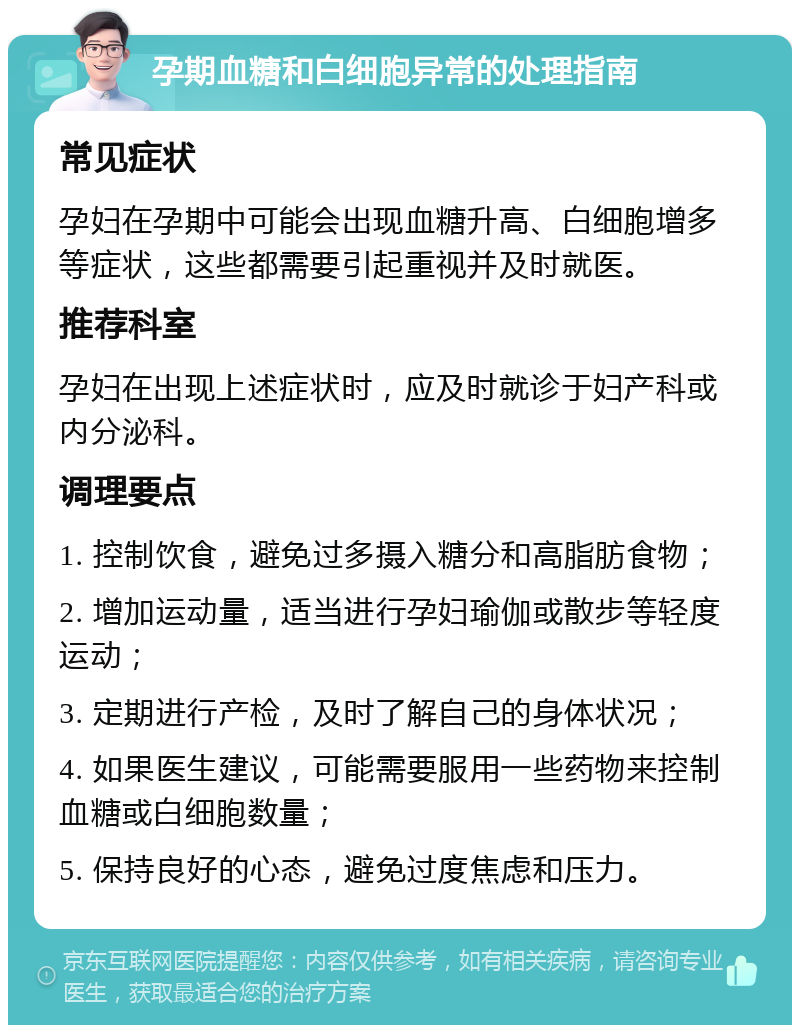 孕期血糖和白细胞异常的处理指南 常见症状 孕妇在孕期中可能会出现血糖升高、白细胞增多等症状，这些都需要引起重视并及时就医。 推荐科室 孕妇在出现上述症状时，应及时就诊于妇产科或内分泌科。 调理要点 1. 控制饮食，避免过多摄入糖分和高脂肪食物； 2. 增加运动量，适当进行孕妇瑜伽或散步等轻度运动； 3. 定期进行产检，及时了解自己的身体状况； 4. 如果医生建议，可能需要服用一些药物来控制血糖或白细胞数量； 5. 保持良好的心态，避免过度焦虑和压力。