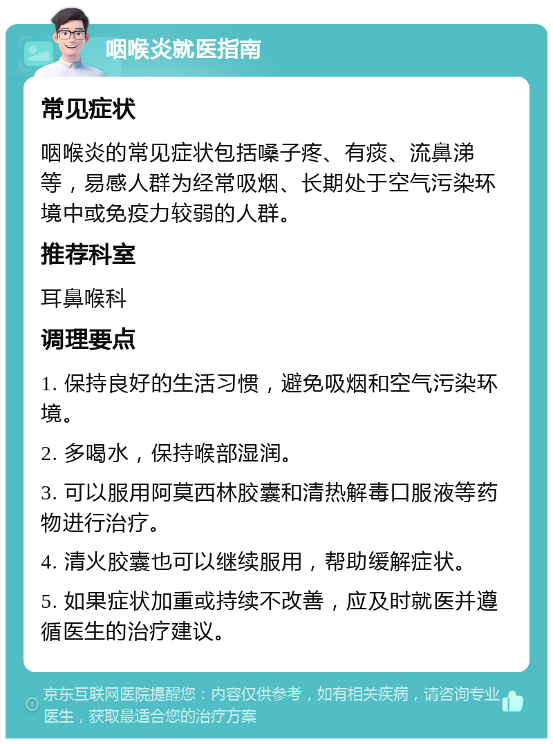 咽喉炎就医指南 常见症状 咽喉炎的常见症状包括嗓子疼、有痰、流鼻涕等，易感人群为经常吸烟、长期处于空气污染环境中或免疫力较弱的人群。 推荐科室 耳鼻喉科 调理要点 1. 保持良好的生活习惯，避免吸烟和空气污染环境。 2. 多喝水，保持喉部湿润。 3. 可以服用阿莫西林胶囊和清热解毒口服液等药物进行治疗。 4. 清火胶囊也可以继续服用，帮助缓解症状。 5. 如果症状加重或持续不改善，应及时就医并遵循医生的治疗建议。