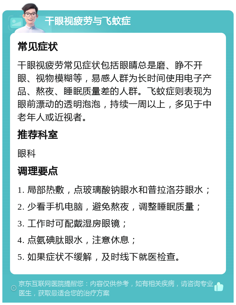 干眼视疲劳与飞蚊症 常见症状 干眼视疲劳常见症状包括眼睛总是磨、睁不开眼、视物模糊等，易感人群为长时间使用电子产品、熬夜、睡眠质量差的人群。飞蚊症则表现为眼前漂动的透明泡泡，持续一周以上，多见于中老年人或近视者。 推荐科室 眼科 调理要点 1. 局部热敷，点玻璃酸钠眼水和普拉洛芬眼水； 2. 少看手机电脑，避免熬夜，调整睡眠质量； 3. 工作时可配戴湿房眼镜； 4. 点氨碘肽眼水，注意休息； 5. 如果症状不缓解，及时线下就医检查。