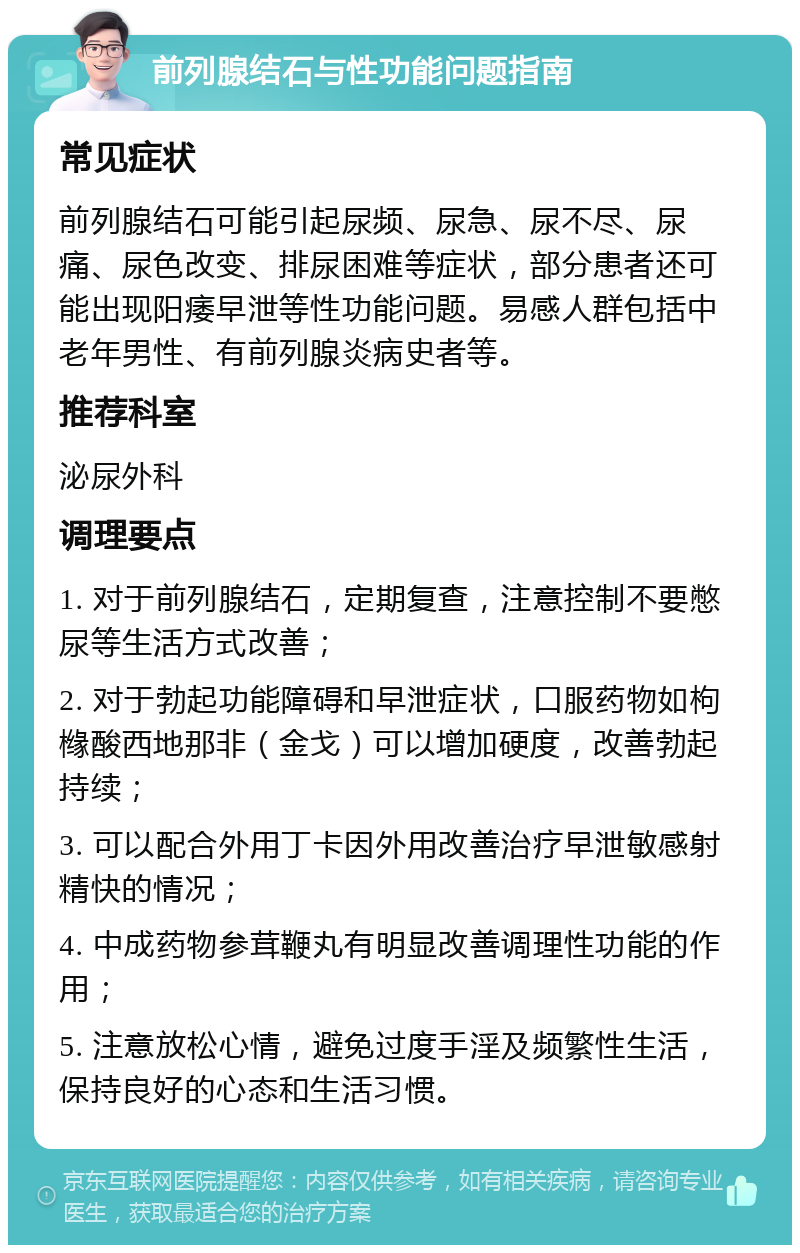 前列腺结石与性功能问题指南 常见症状 前列腺结石可能引起尿频、尿急、尿不尽、尿痛、尿色改变、排尿困难等症状，部分患者还可能出现阳痿早泄等性功能问题。易感人群包括中老年男性、有前列腺炎病史者等。 推荐科室 泌尿外科 调理要点 1. 对于前列腺结石，定期复查，注意控制不要憋尿等生活方式改善； 2. 对于勃起功能障碍和早泄症状，口服药物如枸橼酸西地那非（金戈）可以增加硬度，改善勃起持续； 3. 可以配合外用丁卡因外用改善治疗早泄敏感射精快的情况； 4. 中成药物参茸鞭丸有明显改善调理性功能的作用； 5. 注意放松心情，避免过度手淫及频繁性生活，保持良好的心态和生活习惯。