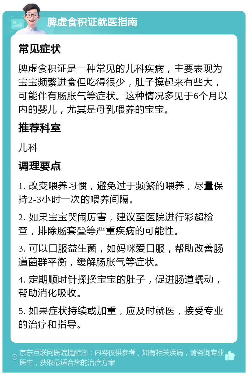 脾虚食积证就医指南 常见症状 脾虚食积证是一种常见的儿科疾病，主要表现为宝宝频繁进食但吃得很少，肚子摸起来有些大，可能伴有肠胀气等症状。这种情况多见于6个月以内的婴儿，尤其是母乳喂养的宝宝。 推荐科室 儿科 调理要点 1. 改变喂养习惯，避免过于频繁的喂养，尽量保持2-3小时一次的喂养间隔。 2. 如果宝宝哭闹厉害，建议至医院进行彩超检查，排除肠套叠等严重疾病的可能性。 3. 可以口服益生菌，如妈咪爱口服，帮助改善肠道菌群平衡，缓解肠胀气等症状。 4. 定期顺时针揉揉宝宝的肚子，促进肠道蠕动，帮助消化吸收。 5. 如果症状持续或加重，应及时就医，接受专业的治疗和指导。