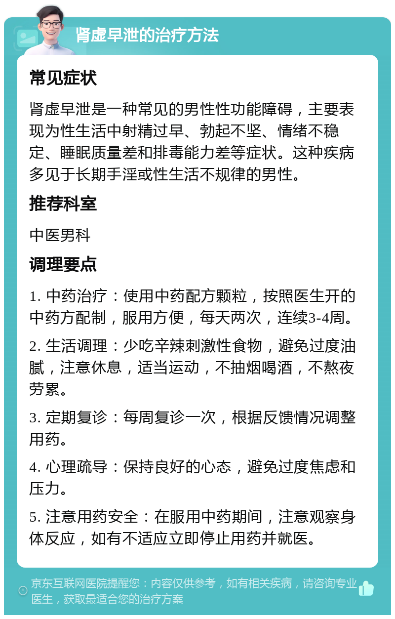 肾虚早泄的治疗方法 常见症状 肾虚早泄是一种常见的男性性功能障碍，主要表现为性生活中射精过早、勃起不坚、情绪不稳定、睡眠质量差和排毒能力差等症状。这种疾病多见于长期手淫或性生活不规律的男性。 推荐科室 中医男科 调理要点 1. 中药治疗：使用中药配方颗粒，按照医生开的中药方配制，服用方便，每天两次，连续3-4周。 2. 生活调理：少吃辛辣刺激性食物，避免过度油腻，注意休息，适当运动，不抽烟喝酒，不熬夜劳累。 3. 定期复诊：每周复诊一次，根据反馈情况调整用药。 4. 心理疏导：保持良好的心态，避免过度焦虑和压力。 5. 注意用药安全：在服用中药期间，注意观察身体反应，如有不适应立即停止用药并就医。