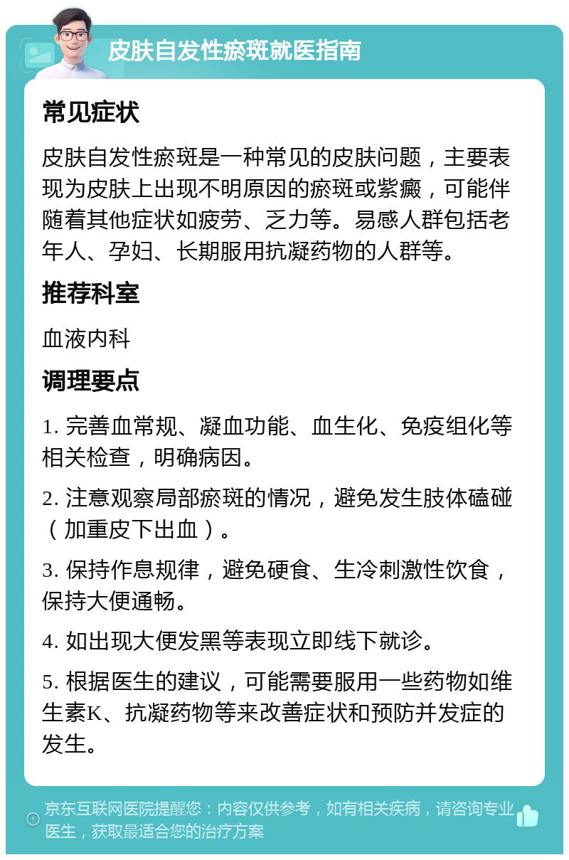 皮肤自发性瘀斑就医指南 常见症状 皮肤自发性瘀斑是一种常见的皮肤问题，主要表现为皮肤上出现不明原因的瘀斑或紫癜，可能伴随着其他症状如疲劳、乏力等。易感人群包括老年人、孕妇、长期服用抗凝药物的人群等。 推荐科室 血液内科 调理要点 1. 完善血常规、凝血功能、血生化、免疫组化等相关检查，明确病因。 2. 注意观察局部瘀斑的情况，避免发生肢体磕碰（加重皮下出血）。 3. 保持作息规律，避免硬食、生冷刺激性饮食，保持大便通畅。 4. 如出现大便发黑等表现立即线下就诊。 5. 根据医生的建议，可能需要服用一些药物如维生素K、抗凝药物等来改善症状和预防并发症的发生。