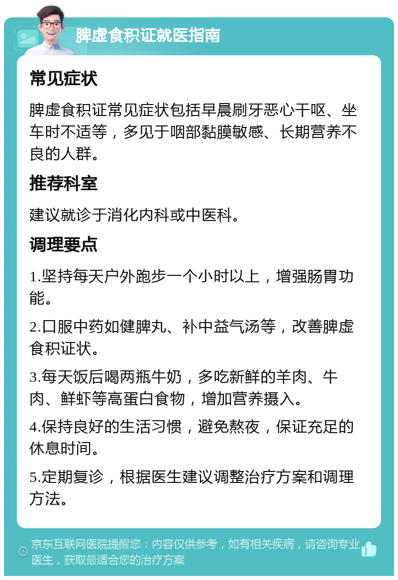 脾虚食积证就医指南 常见症状 脾虚食积证常见症状包括早晨刷牙恶心干呕、坐车时不适等，多见于咽部黏膜敏感、长期营养不良的人群。 推荐科室 建议就诊于消化内科或中医科。 调理要点 1.坚持每天户外跑步一个小时以上，增强肠胃功能。 2.口服中药如健脾丸、补中益气汤等，改善脾虚食积证状。 3.每天饭后喝两瓶牛奶，多吃新鲜的羊肉、牛肉、鲜虾等高蛋白食物，增加营养摄入。 4.保持良好的生活习惯，避免熬夜，保证充足的休息时间。 5.定期复诊，根据医生建议调整治疗方案和调理方法。