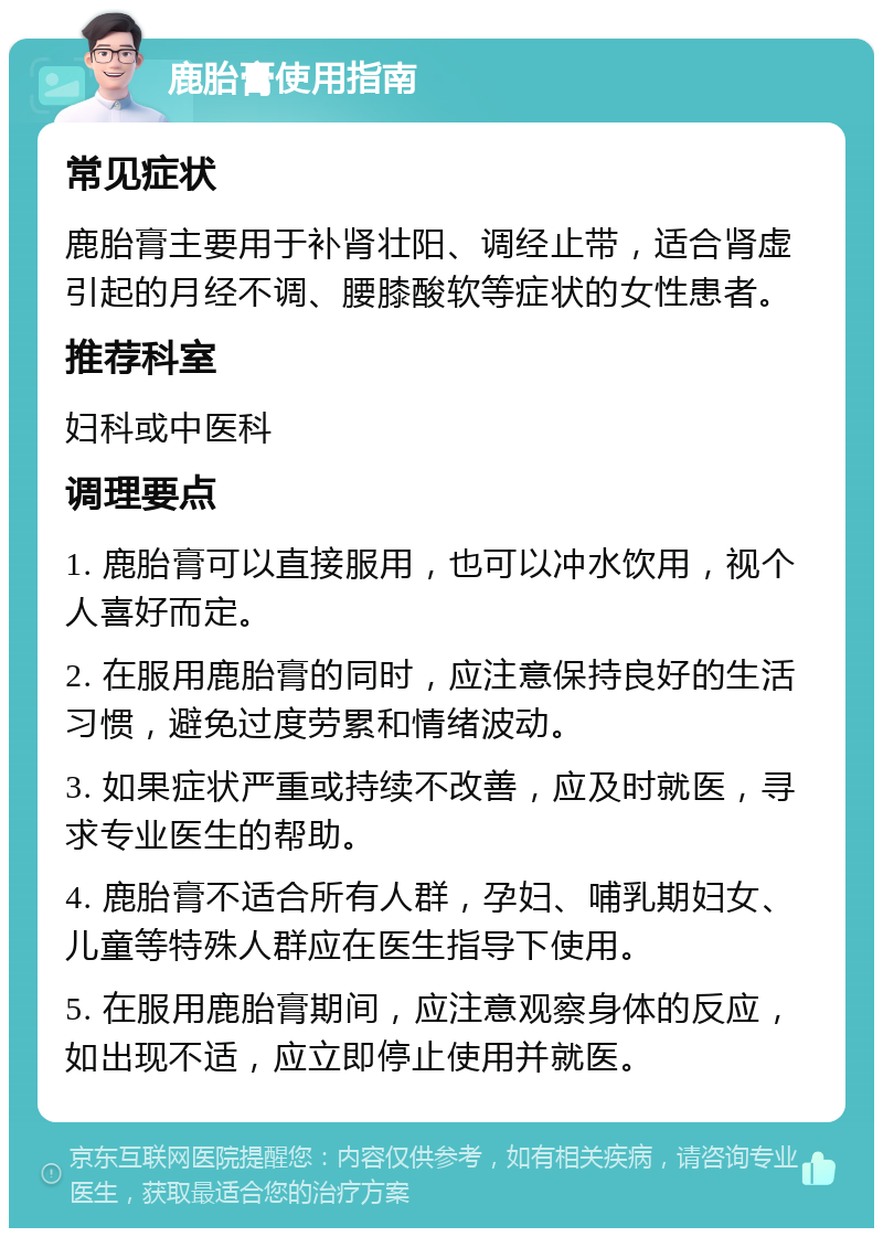 鹿胎膏使用指南 常见症状 鹿胎膏主要用于补肾壮阳、调经止带，适合肾虚引起的月经不调、腰膝酸软等症状的女性患者。 推荐科室 妇科或中医科 调理要点 1. 鹿胎膏可以直接服用，也可以冲水饮用，视个人喜好而定。 2. 在服用鹿胎膏的同时，应注意保持良好的生活习惯，避免过度劳累和情绪波动。 3. 如果症状严重或持续不改善，应及时就医，寻求专业医生的帮助。 4. 鹿胎膏不适合所有人群，孕妇、哺乳期妇女、儿童等特殊人群应在医生指导下使用。 5. 在服用鹿胎膏期间，应注意观察身体的反应，如出现不适，应立即停止使用并就医。