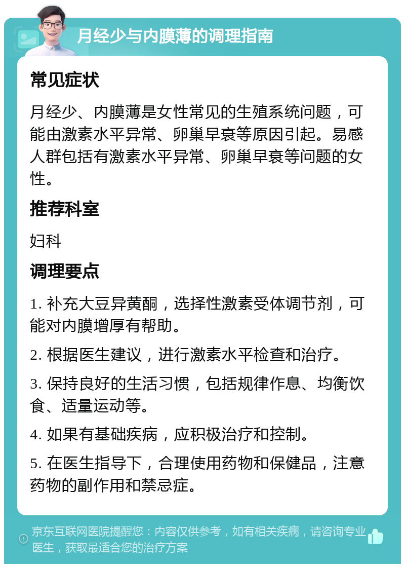 月经少与内膜薄的调理指南 常见症状 月经少、内膜薄是女性常见的生殖系统问题，可能由激素水平异常、卵巢早衰等原因引起。易感人群包括有激素水平异常、卵巢早衰等问题的女性。 推荐科室 妇科 调理要点 1. 补充大豆异黄酮，选择性激素受体调节剂，可能对内膜增厚有帮助。 2. 根据医生建议，进行激素水平检查和治疗。 3. 保持良好的生活习惯，包括规律作息、均衡饮食、适量运动等。 4. 如果有基础疾病，应积极治疗和控制。 5. 在医生指导下，合理使用药物和保健品，注意药物的副作用和禁忌症。