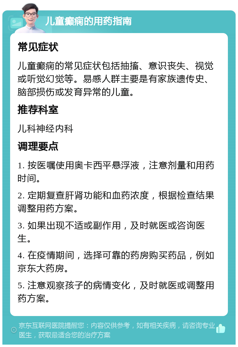 儿童癫痫的用药指南 常见症状 儿童癫痫的常见症状包括抽搐、意识丧失、视觉或听觉幻觉等。易感人群主要是有家族遗传史、脑部损伤或发育异常的儿童。 推荐科室 儿科神经内科 调理要点 1. 按医嘱使用奥卡西平悬浮液，注意剂量和用药时间。 2. 定期复查肝肾功能和血药浓度，根据检查结果调整用药方案。 3. 如果出现不适或副作用，及时就医或咨询医生。 4. 在疫情期间，选择可靠的药房购买药品，例如京东大药房。 5. 注意观察孩子的病情变化，及时就医或调整用药方案。