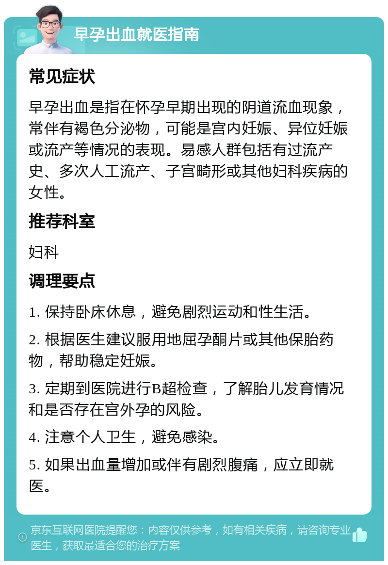 早孕出血就医指南 常见症状 早孕出血是指在怀孕早期出现的阴道流血现象，常伴有褐色分泌物，可能是宫内妊娠、异位妊娠或流产等情况的表现。易感人群包括有过流产史、多次人工流产、子宫畸形或其他妇科疾病的女性。 推荐科室 妇科 调理要点 1. 保持卧床休息，避免剧烈运动和性生活。 2. 根据医生建议服用地屈孕酮片或其他保胎药物，帮助稳定妊娠。 3. 定期到医院进行B超检查，了解胎儿发育情况和是否存在宫外孕的风险。 4. 注意个人卫生，避免感染。 5. 如果出血量增加或伴有剧烈腹痛，应立即就医。