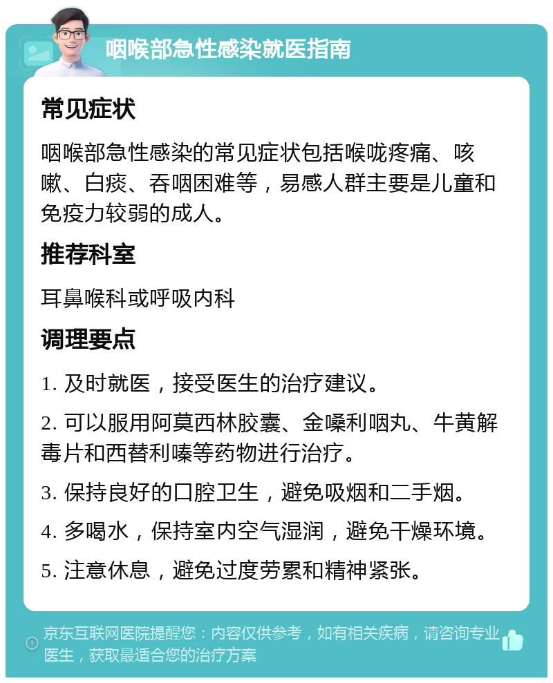 咽喉部急性感染就医指南 常见症状 咽喉部急性感染的常见症状包括喉咙疼痛、咳嗽、白痰、吞咽困难等，易感人群主要是儿童和免疫力较弱的成人。 推荐科室 耳鼻喉科或呼吸内科 调理要点 1. 及时就医，接受医生的治疗建议。 2. 可以服用阿莫西林胶囊、金嗓利咽丸、牛黄解毒片和西替利嗪等药物进行治疗。 3. 保持良好的口腔卫生，避免吸烟和二手烟。 4. 多喝水，保持室内空气湿润，避免干燥环境。 5. 注意休息，避免过度劳累和精神紧张。